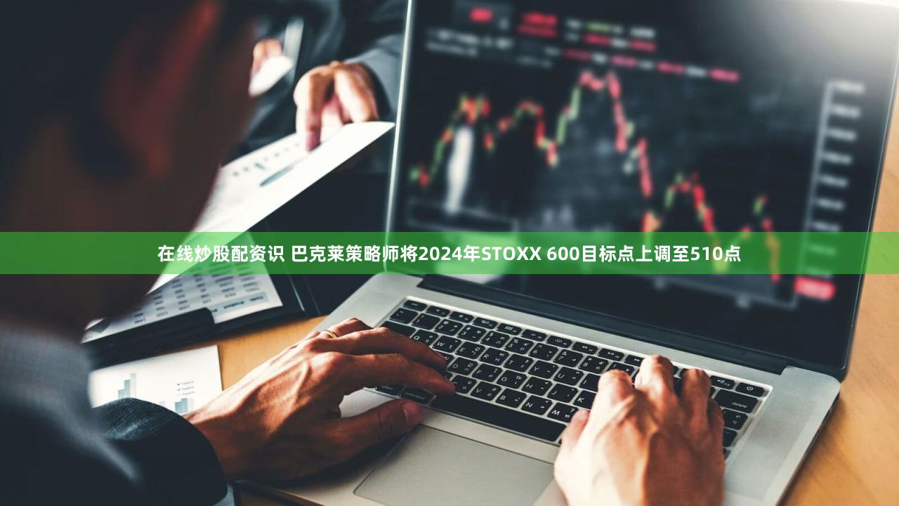 在线炒股配资识 巴克莱策略师将2024年STOXX 600目标点上调至510点