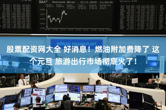 股票配资网大全 好消息！燃油附加费降了 这个元旦 旅游出行市场彻底火了！