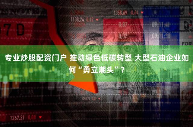 专业炒股配资门户 推动绿色低碳转型 大型石油企业如何“勇立潮头”？