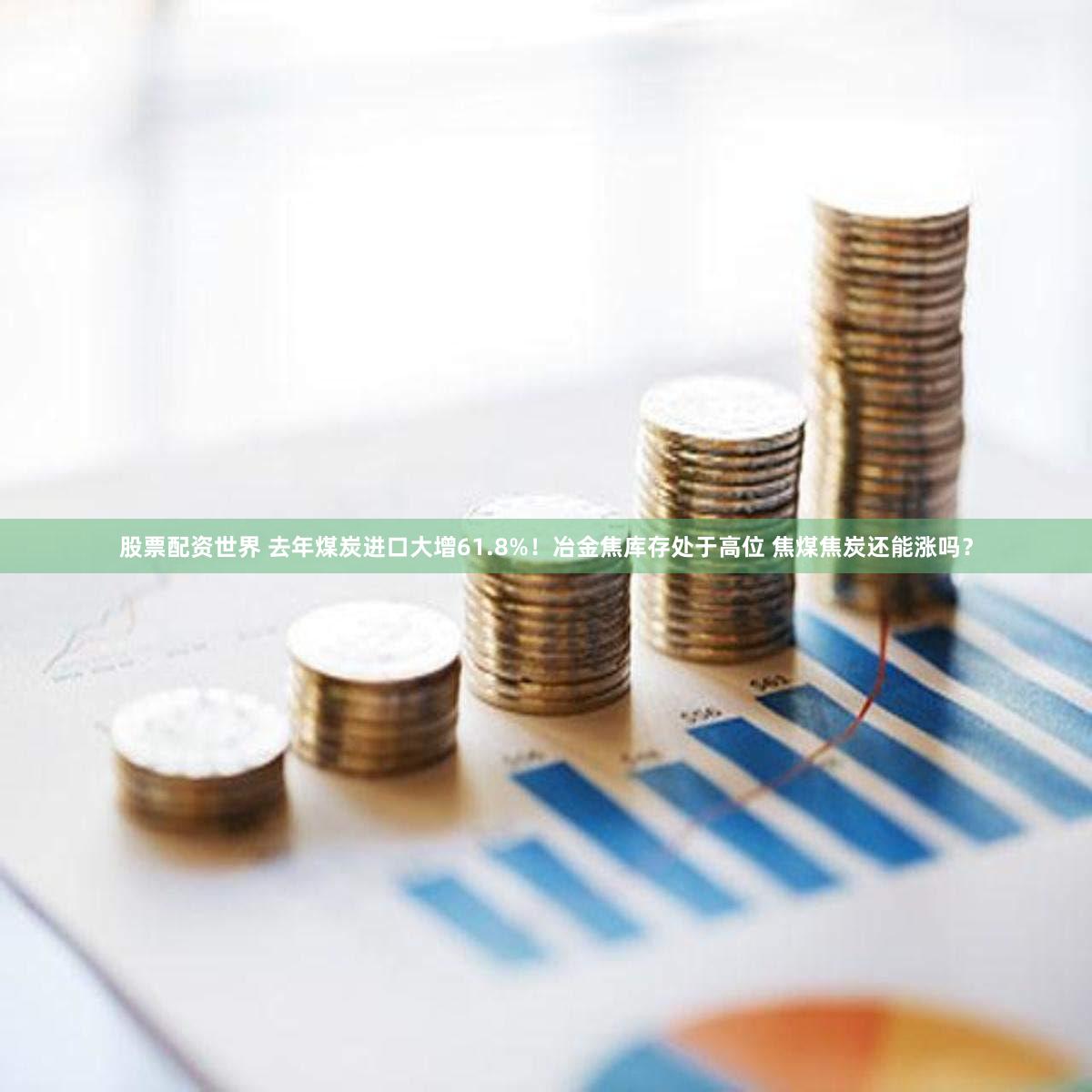 股票配资世界 去年煤炭进口大增61.8%！冶金焦库存处于高位 焦煤焦炭还能涨吗？