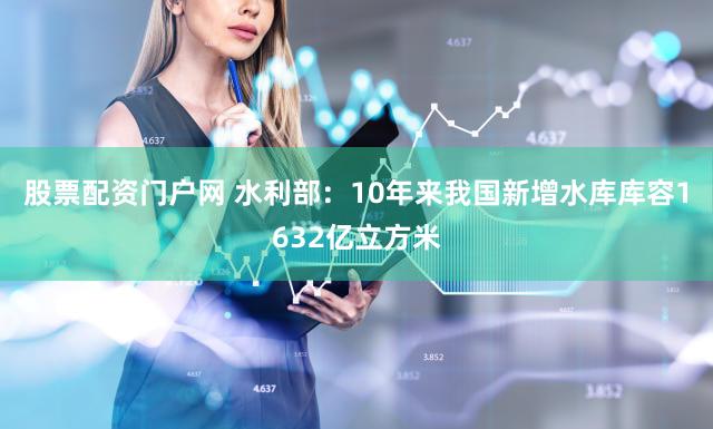 股票配资门户网 水利部：10年来我国新增水库库容1632亿立方米