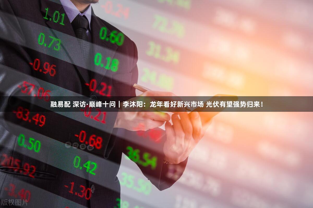融易配 深访·巅峰十问｜李沐阳：龙年看好新兴市场 光伏有望强势归来！