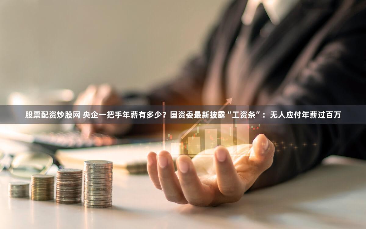股票配资炒股网 央企一把手年薪有多少？国资委最新披露“工资条”：无人应付年薪过百万