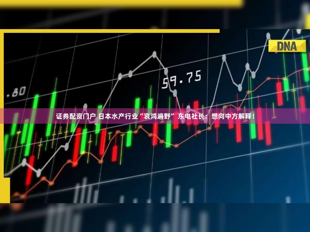 证券配资门户 日本水产行业“哀鸿遍野” 东电社长：想向中方解释！