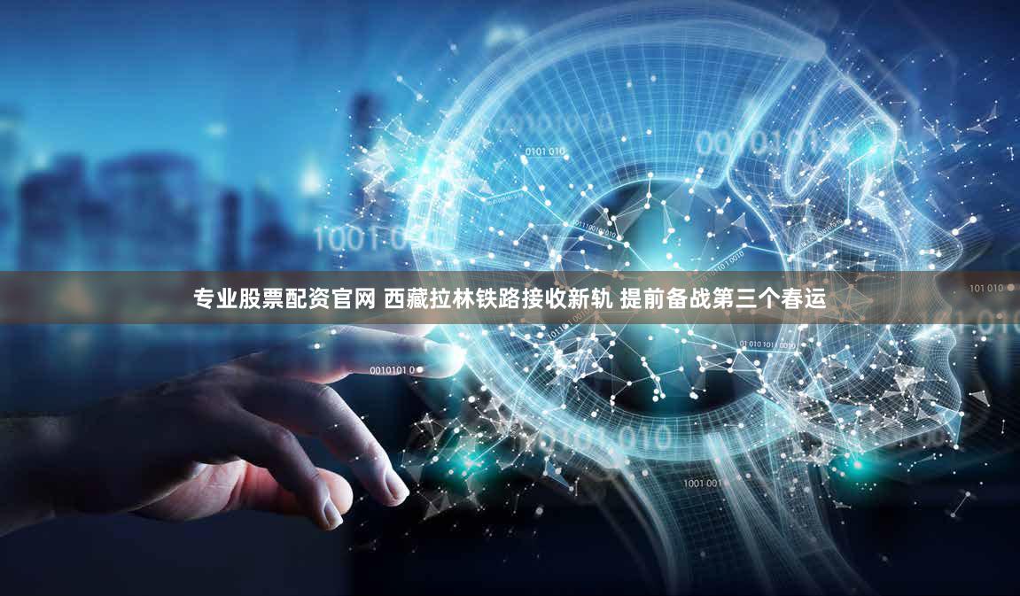 专业股票配资官网 西藏拉林铁路接收新轨 提前备战第三个春运
