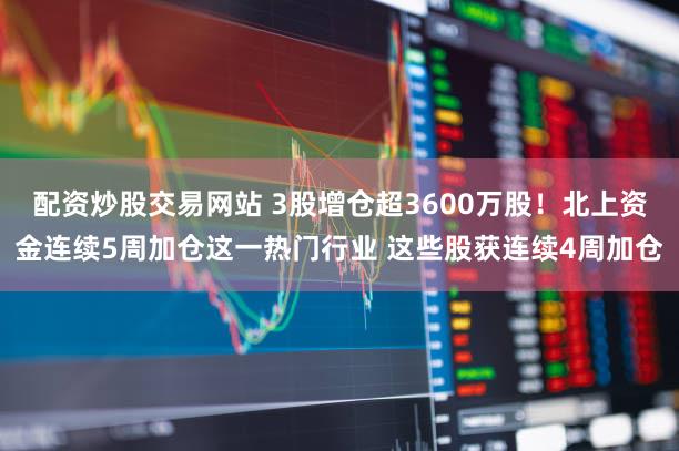 配资炒股交易网站 3股增仓超3600万股！北上资金连续5周加仓这一热门行业 这些股获连续4周加仓