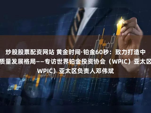炒股股票配资网站 黄金时间·铂金60秒：致力打造中国铂金市场高质量发展格局——专访世界铂金投资协会（WPIC）亚太区负责人邓伟斌
