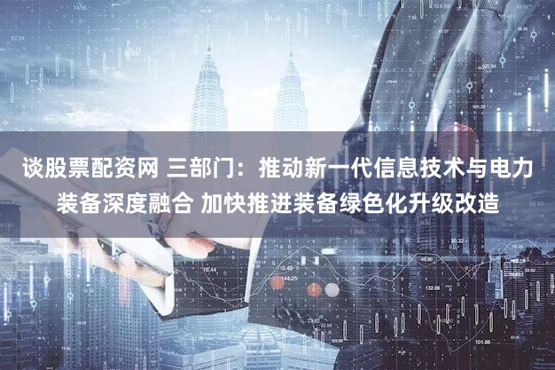 谈股票配资网 三部门：推动新一代信息技术与电力装备深度融合 加快推进装备绿色化升级改造