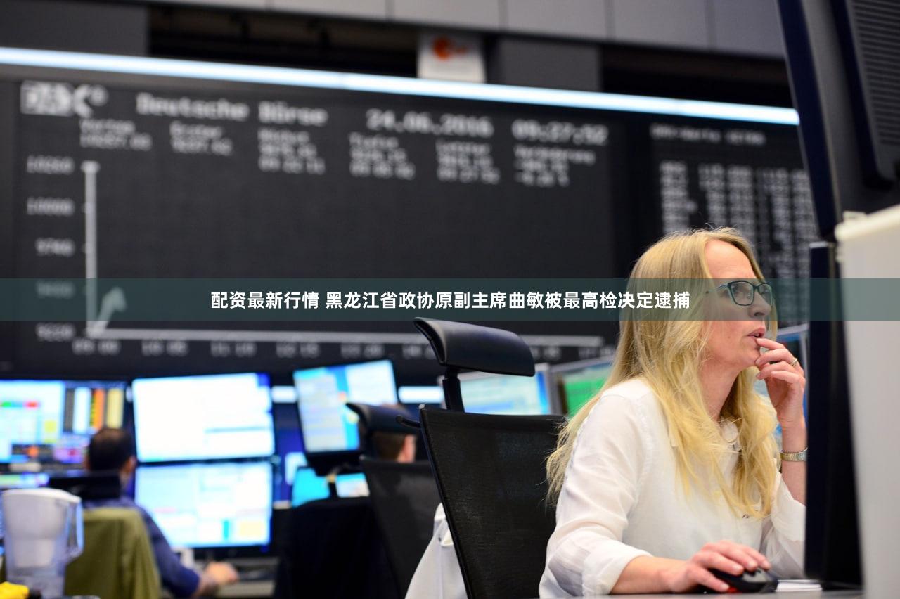 配资最新行情 黑龙江省政协原副主席曲敏被最高检决定逮捕