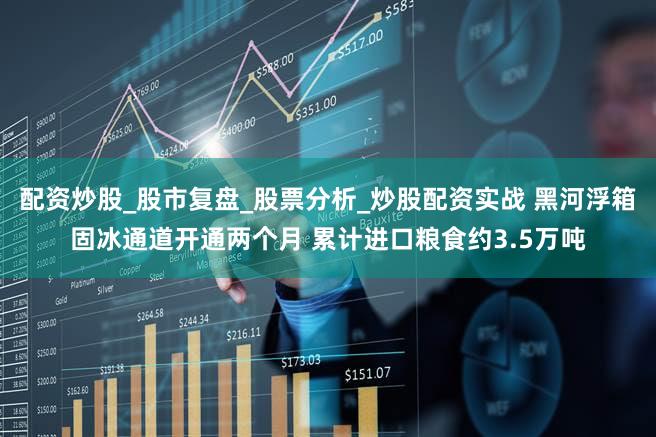 配资炒股_股市复盘_股票分析_炒股配资实战 黑河浮箱固冰通道开通两个月 累计进口粮食约3.5万吨