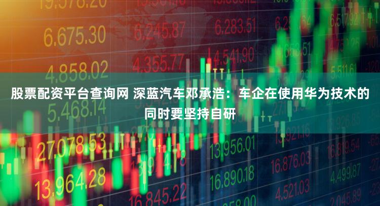 股票配资平台查询网 深蓝汽车邓承浩：车企在使用华为技术的同时要坚持自研