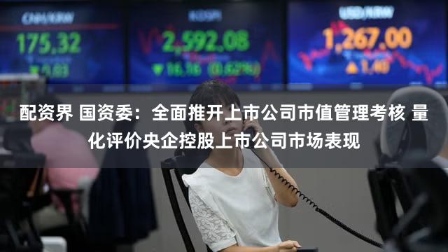 配资界 国资委：全面推开上市公司市值管理考核 量化评价央企控股上市公司市场表现