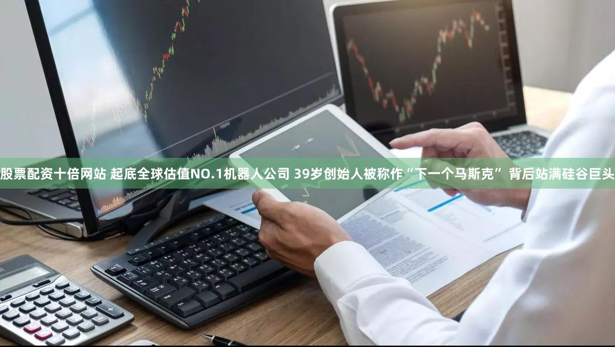 股票配资十倍网站 起底全球估值NO.1机器人公司 39岁创始人被称作“下一个马斯克” 背后站满硅谷巨头
