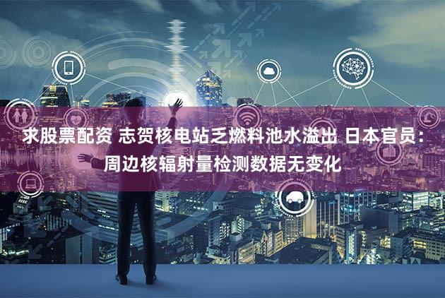 求股票配资 志贺核电站乏燃料池水溢出 日本官员：周边核辐射量检测数据无变化