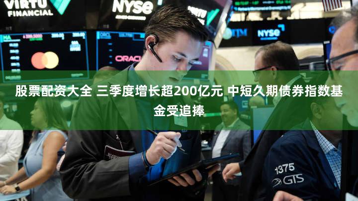 股票配资大全 三季度增长超200亿元 中短久期债券指数基金受追捧