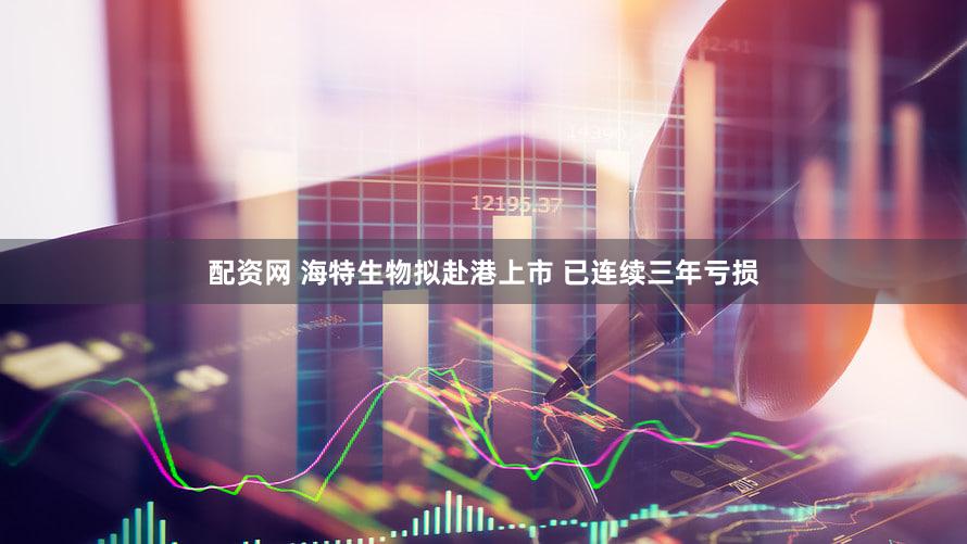 配资网 海特生物拟赴港上市 已连续三年亏损