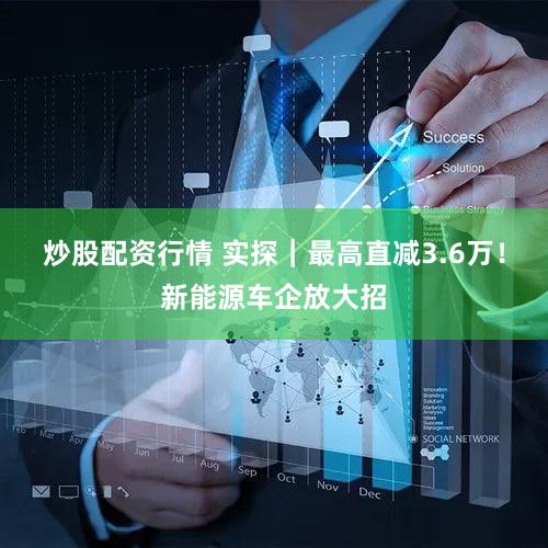 炒股配资行情 实探｜最高直减3.6万！新能源车企放大招