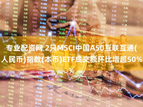 专业配资网 2只MSCI中国A50互联互通(人民币)指数(本币)ETF成交额环比增超50%