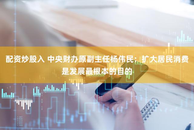 配资炒股入 中央财办原副主任杨伟民：扩大居民消费是发展最根本的目的