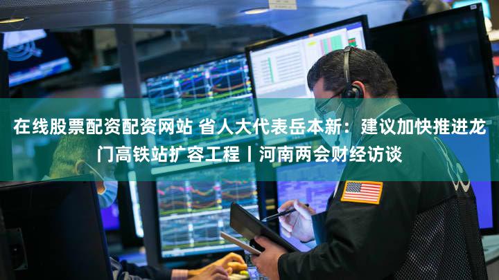 在线股票配资配资网站 省人大代表岳本新:建议加快推进龙门高铁站扩容工程丨河南两会财经访谈