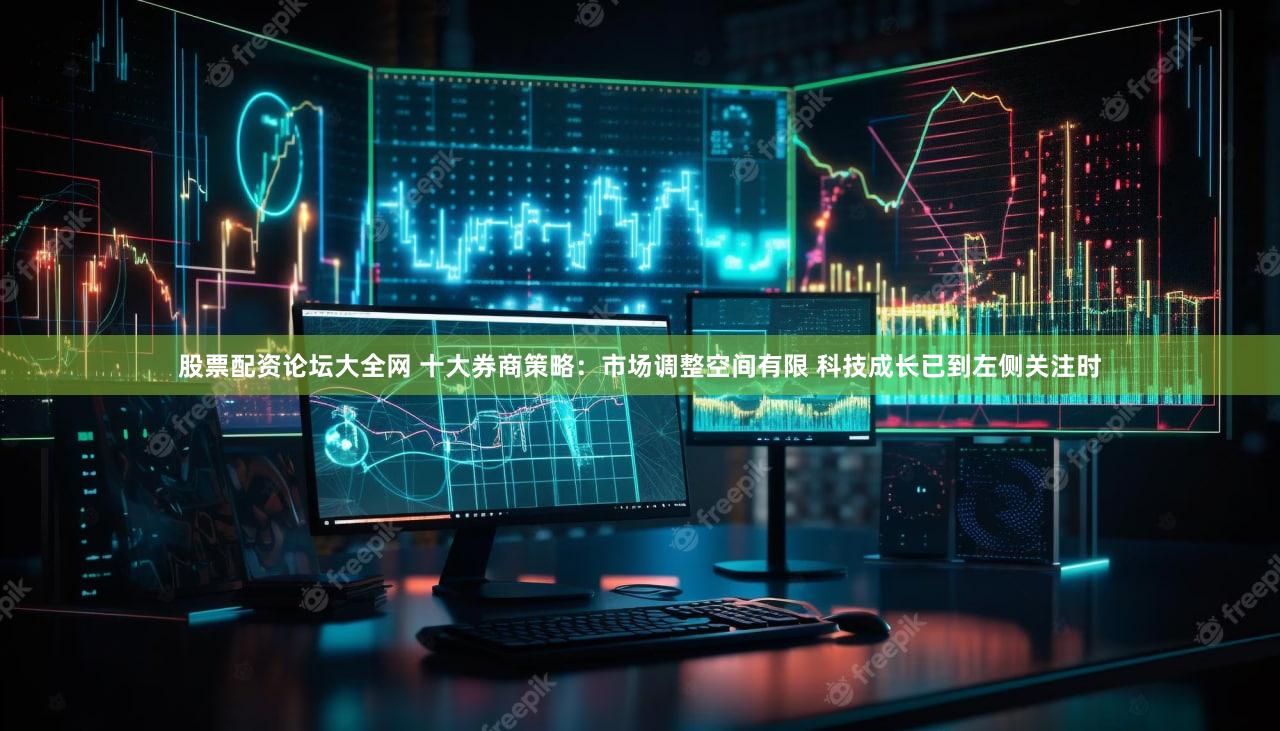 股票配资论坛大全网 十大券商策略：市场调整空间有限 科技成长已到左侧关注时