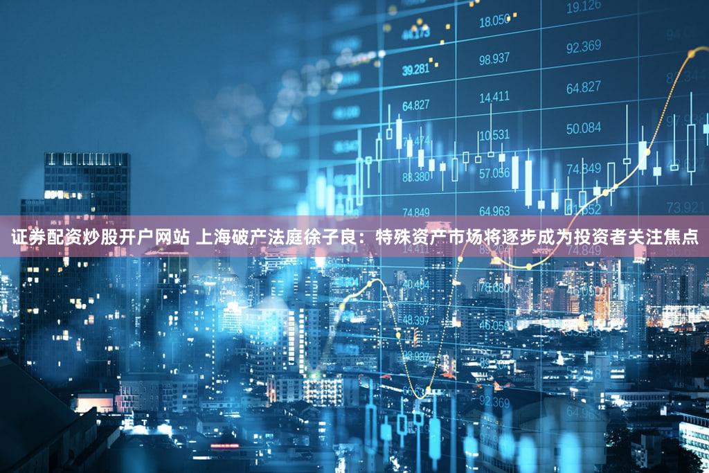 证券配资炒股开户网站 上海破产法庭徐子良：特殊资产市场将逐步成为投资者关注焦点