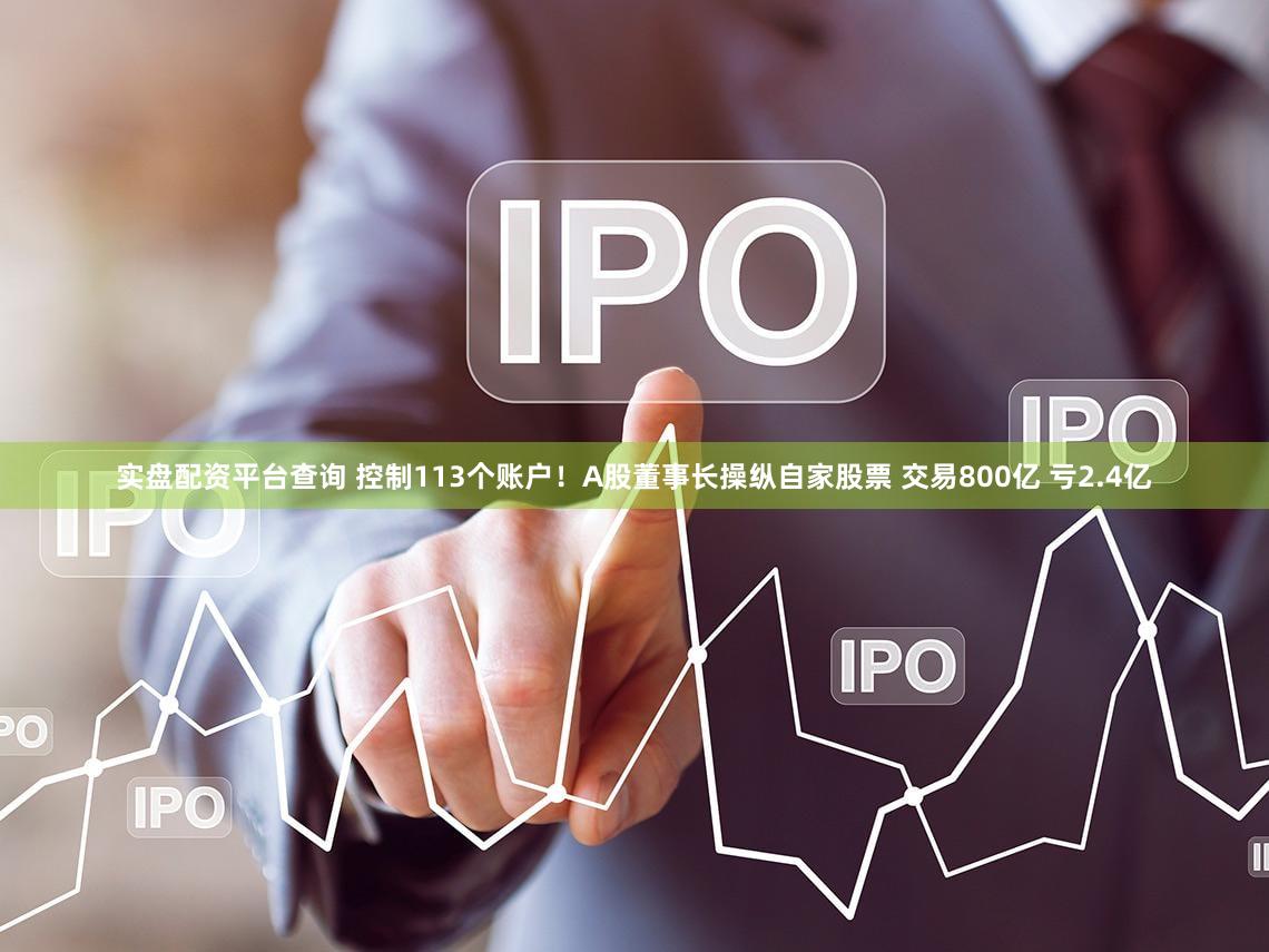 实盘配资平台查询 控制113个账户！A股董事长操纵自家股票 交易800亿 亏2.4亿