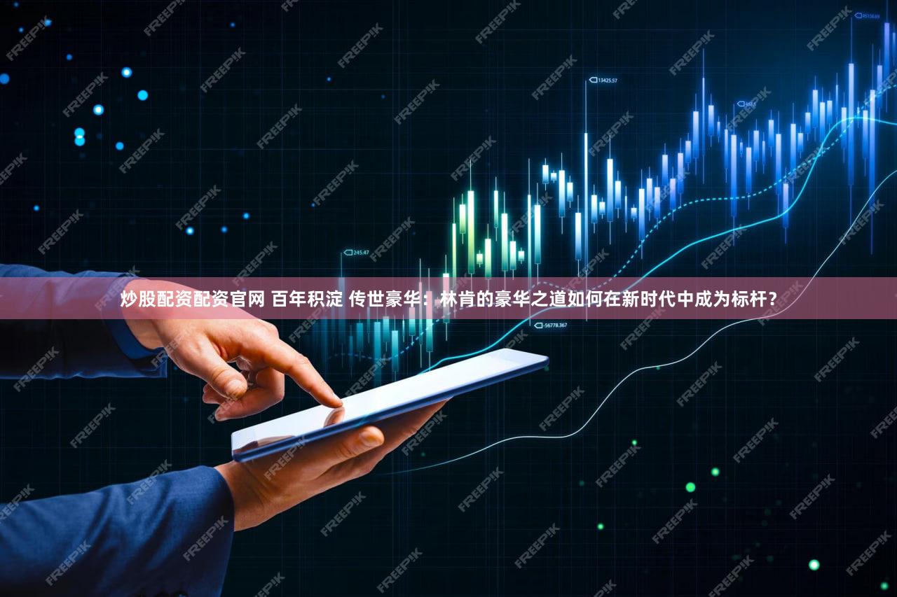 炒股配资配资官网 百年积淀 传世豪华：林肯的豪华之道如何在新时代中成为标杆？