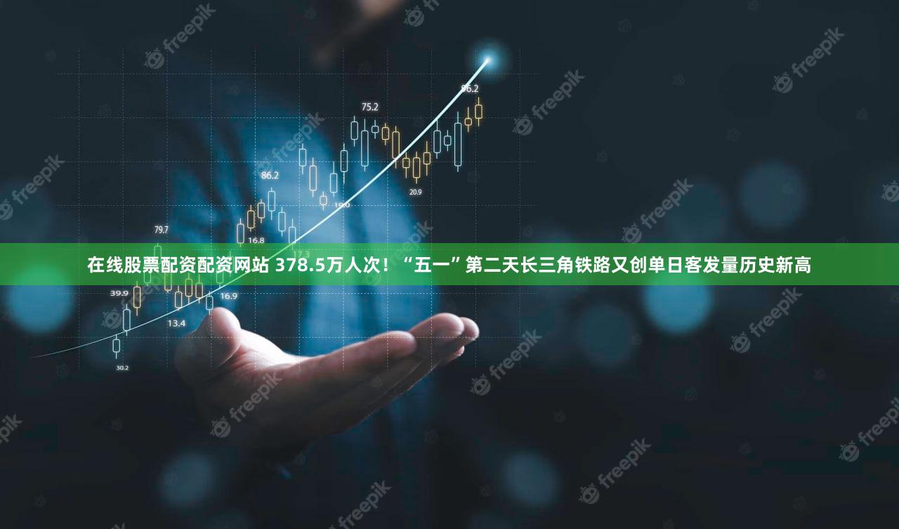 在线股票配资配资网站 378.5万人次！“五一”第二天长三角铁路又创单日客发量历史新高
