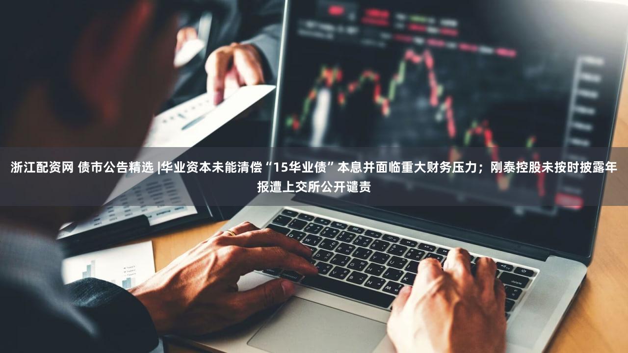 浙江配资网 债市公告精选 |华业资本未能清偿“15华业债”本息并面临重大财务压力；刚泰控股未按时披露年报遭上交所公开谴责