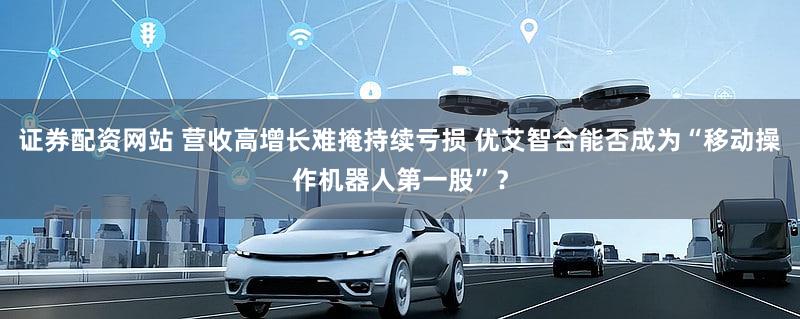 证券配资网站 营收高增长难掩持续亏损 优艾智合能否成为“移动操作机器人第一股”？