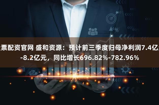 股票配资官网 盛和资源：预计前三季度归母净利润7.4亿元-8.2亿元，同比增长696.82%-782.96%