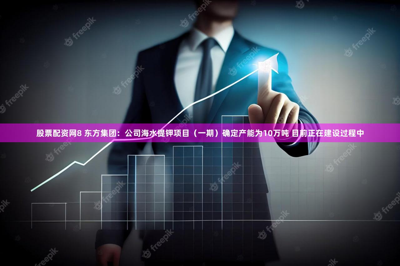 股票配资网8 东方集团:公司海水提钾项目(一期)确定产能为10万吨 目前正在建设过程中