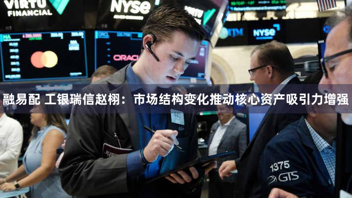 融易配 工银瑞信赵栩：市场结构变化推动核心资产吸引力增强