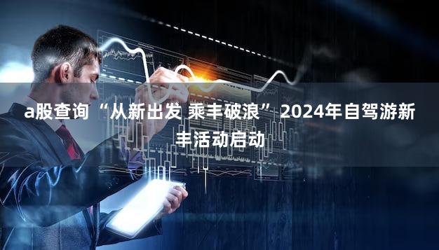 a股查询 “从新出发 乘丰破浪” 2024年自驾游新丰活动启动