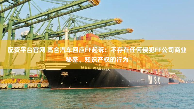 配资平台官网 高合汽车回应FF起诉：不存在任何侵犯FF公司商业秘密、知识产权的行为