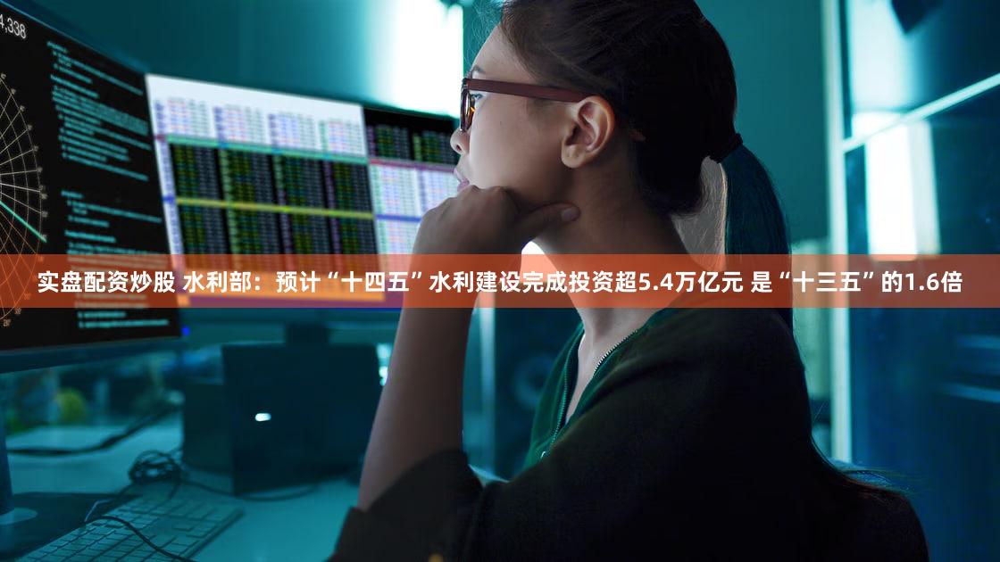 实盘配资炒股 水利部：预计“十四五”水利建设完成投资超5.4万亿元 是“十三五”的1.6倍