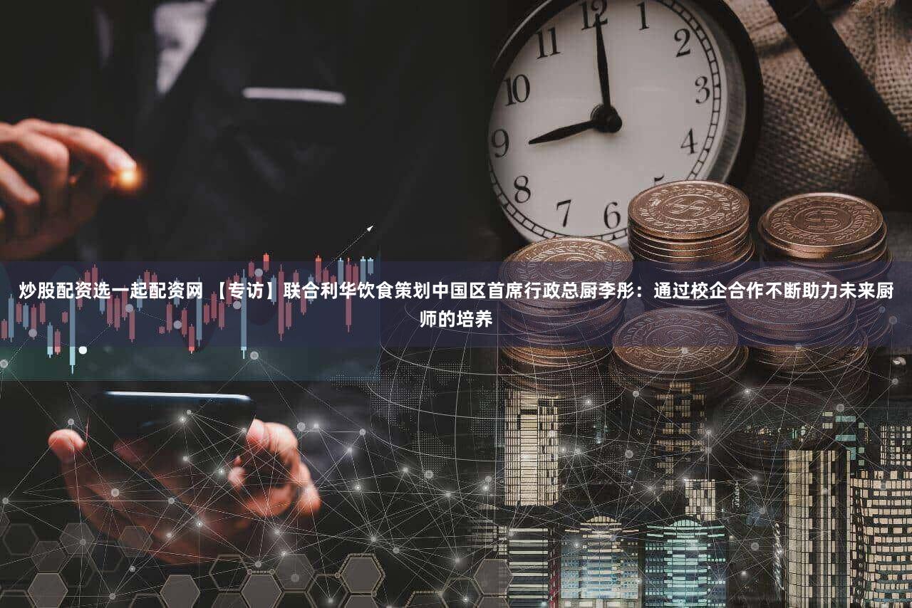 炒股配资选一起配资网 【专访】联合利华饮食策划中国区首席行政总厨李彤：通过校企合作不断助力未来厨师的培养