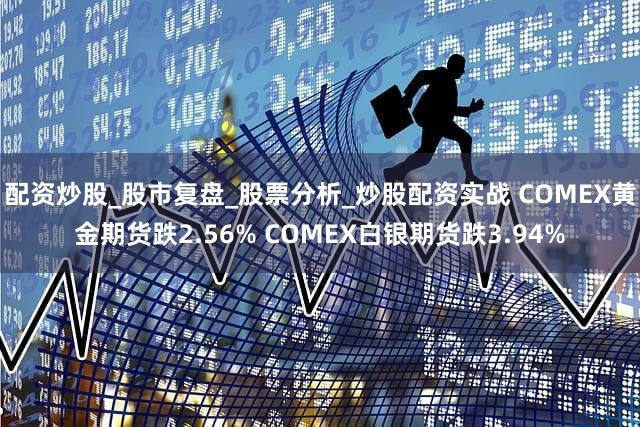 配资炒股_股市复盘_股票分析_炒股配资实战 COMEX黄金期货跌2.56% COMEX白银期货跌3.94%