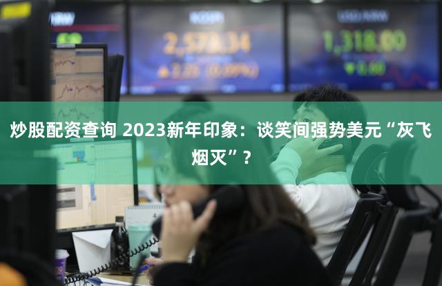 炒股配资查询 2023新年印象：谈笑间强势美元“灰飞烟灭”？