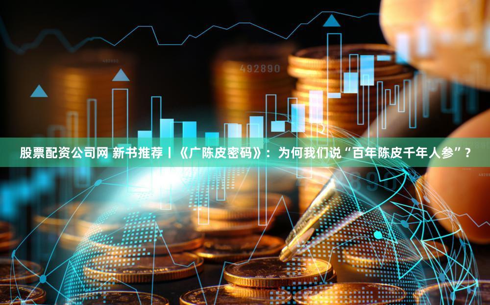 股票配资公司网 新书推荐丨《广陈皮密码》:为何我们说“百年陈皮千年人参”?