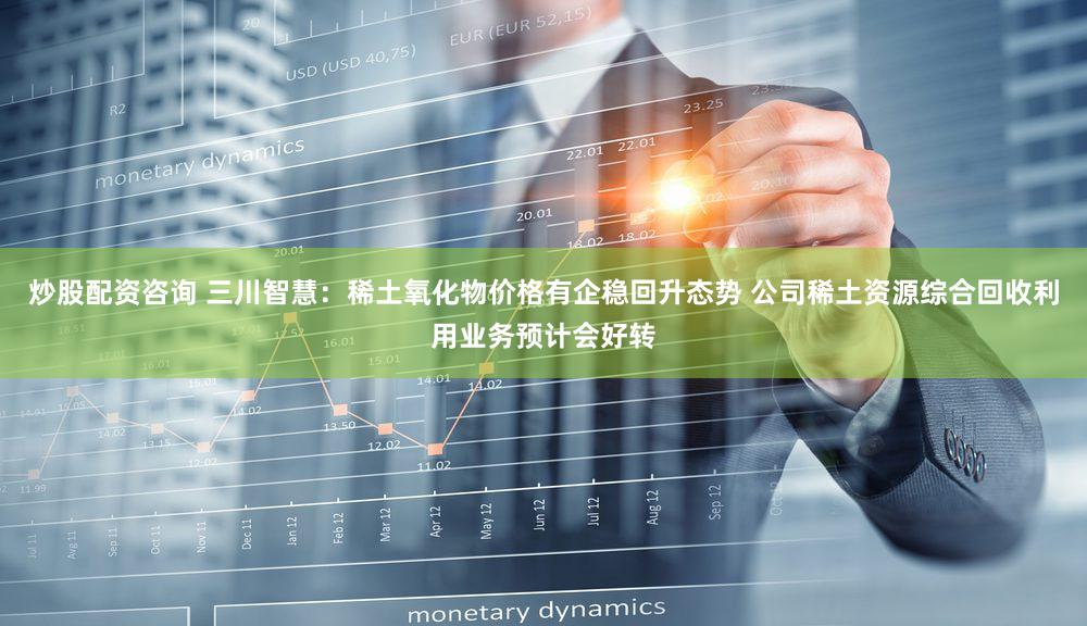 炒股配资咨询 三川智慧：稀土氧化物价格有企稳回升态势 公司稀土资源综合回收利用业务预计会好转