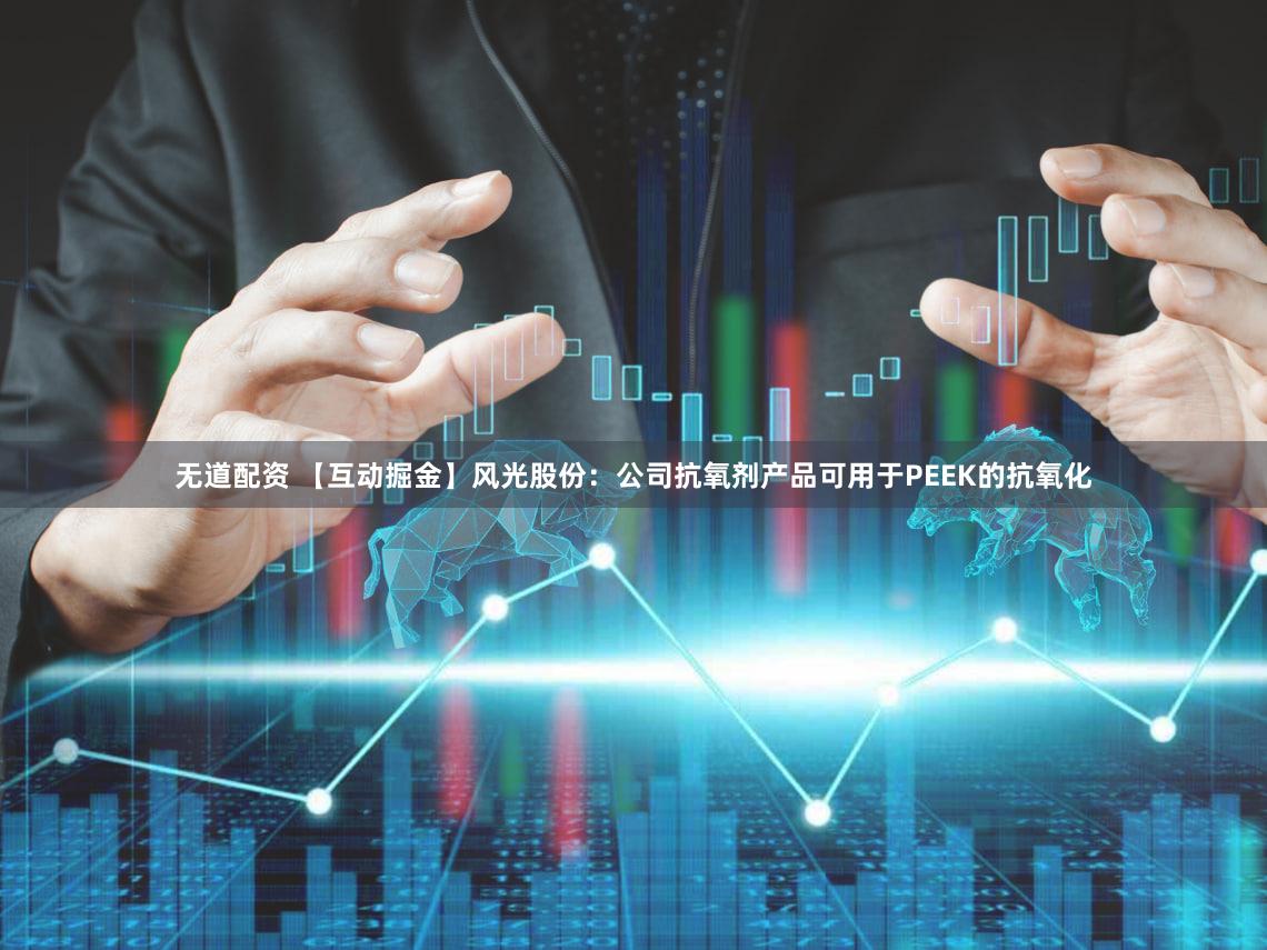 无道配资 【互动掘金】风光股份：公司抗氧剂产品可用于PEEK的抗氧化