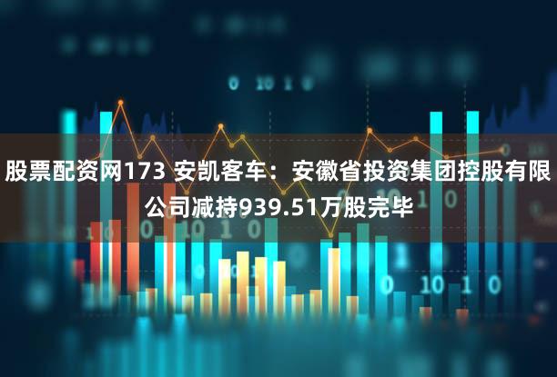 股票配资网173 安凯客车：安徽省投资集团控股有限公司减持939.51万股完毕