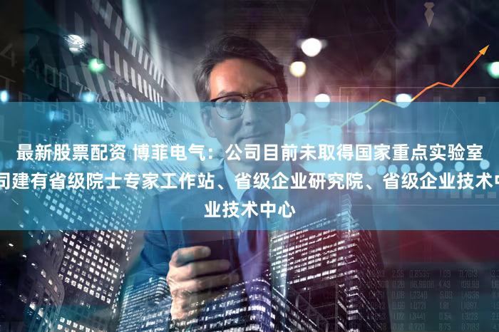 最新股票配资 博菲电气：公司目前未取得国家重点实验室 公司建有省级院士专家工作站、省级企业研究院、省级企业技术中心