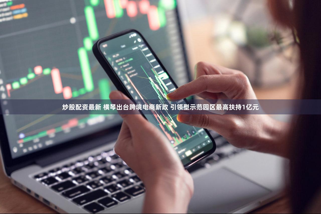 炒股配资最新 横琴出台跨境电商新政 引领型示范园区最高扶持1亿元