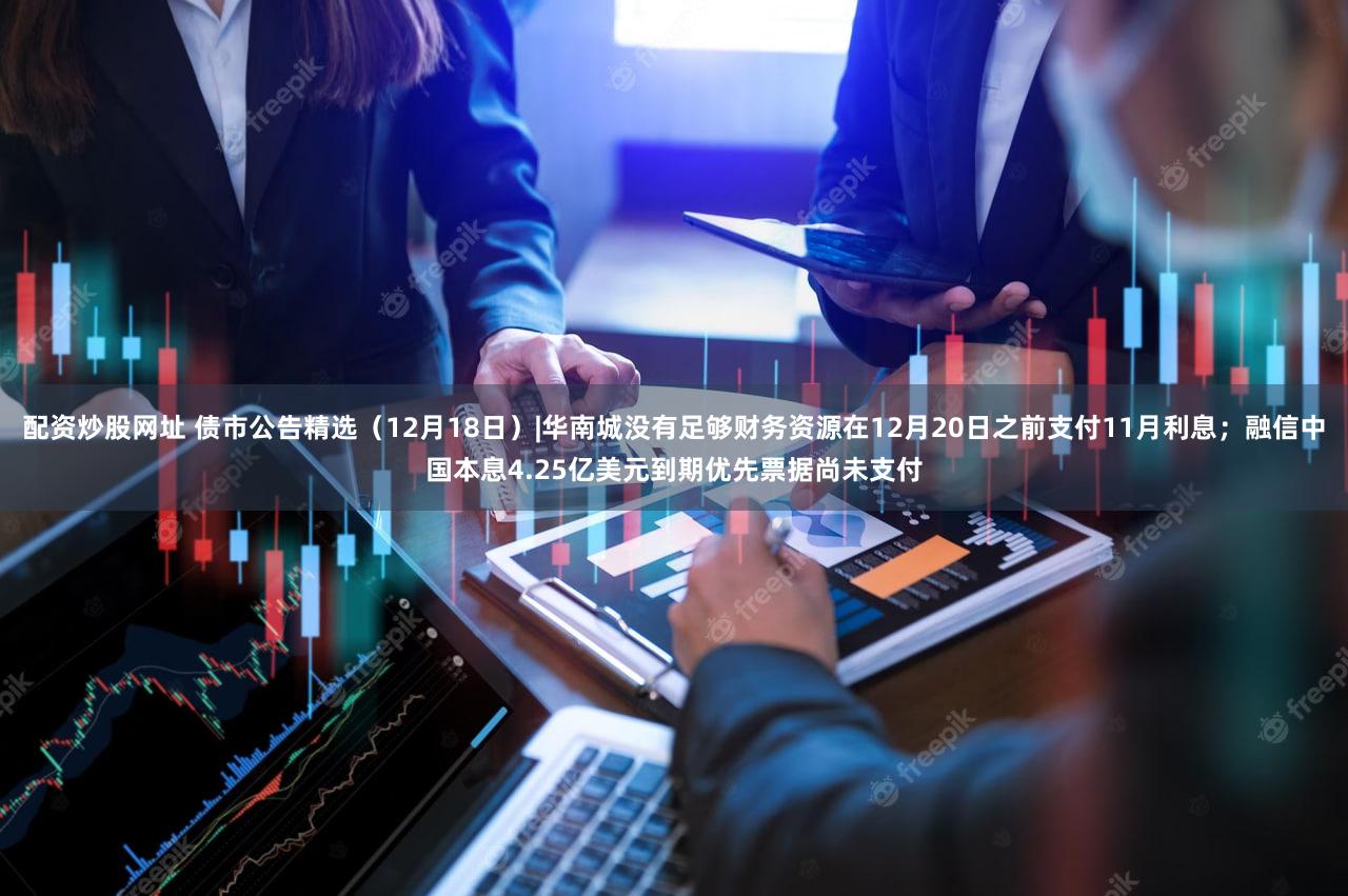 配资炒股网址 债市公告精选（12月18日）|华南城没有足够财务资源在12月20日之前支付11月利息；融信中国本息4.25亿美元到期优先票据尚未支付