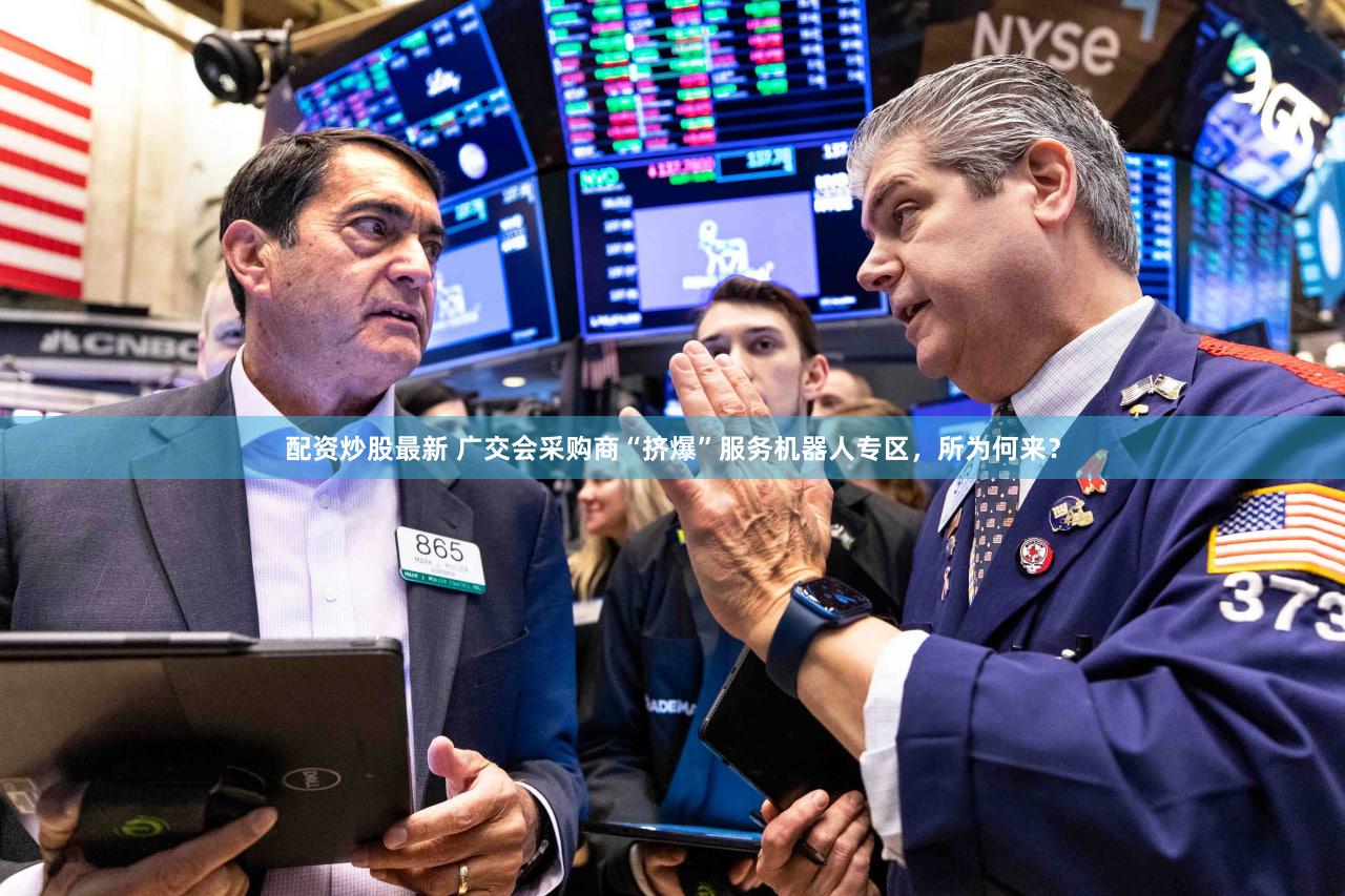 配资炒股最新 广交会采购商“挤爆”服务机器人专区,所为何来?