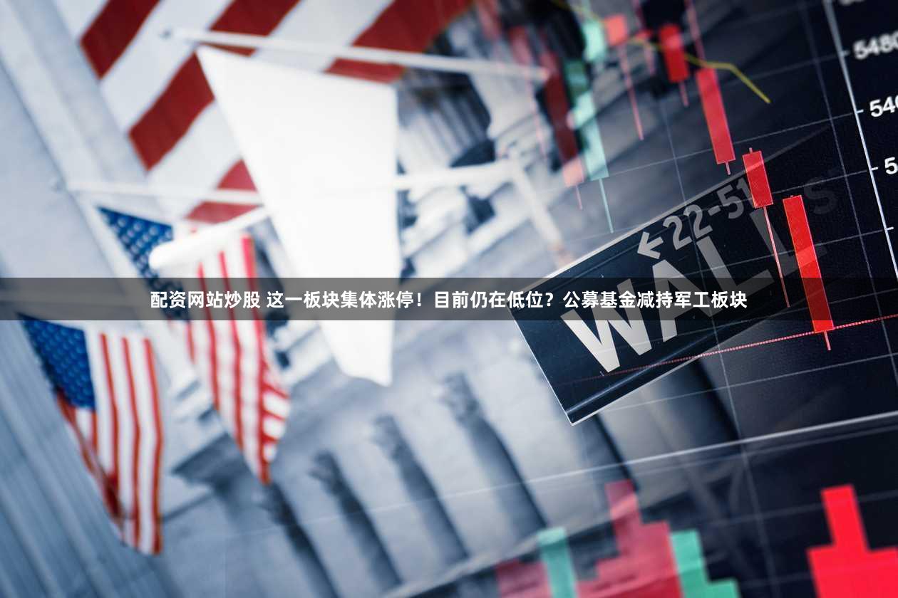 配资网站炒股 这一板块集体涨停!目前仍在低位?公募基金减持军工板块