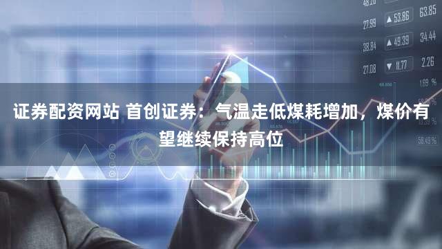 证券配资网站 首创证券：气温走低煤耗增加，煤价有望继续保持高位
